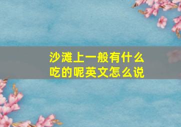 沙滩上一般有什么吃的呢英文怎么说