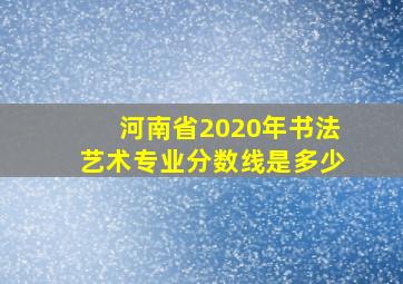 河南省2020年书法艺术专业分数线是多少