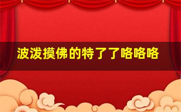 波泼摸佛的特了了咯咯咯