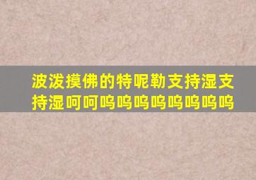 波泼摸佛的特呢勒支持湿支持湿呵呵呜呜呜呜呜呜呜呜