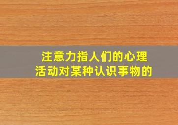 注意力指人们的心理活动对某种认识事物的