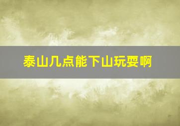 泰山几点能下山玩耍啊