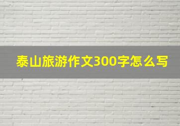 泰山旅游作文300字怎么写