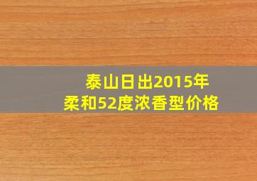 泰山日出2015年柔和52度浓香型价格