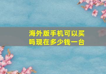 海外版手机可以买吗现在多少钱一台