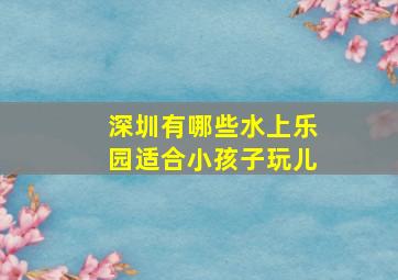 深圳有哪些水上乐园适合小孩子玩儿