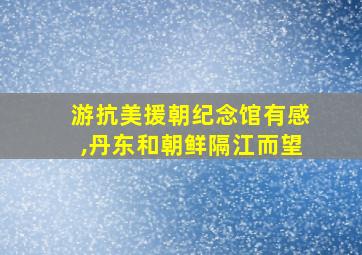 游抗美援朝纪念馆有感,丹东和朝鲜隔江而望