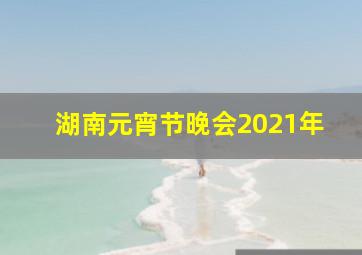 湖南元宵节晚会2021年