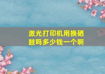 激光打印机用换硒鼓吗多少钱一个啊