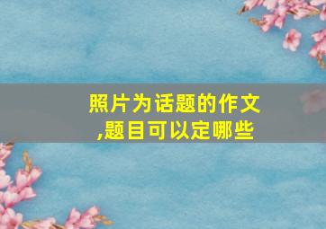 照片为话题的作文,题目可以定哪些