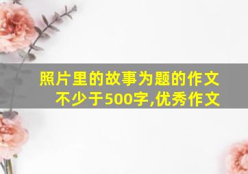 照片里的故事为题的作文不少于500字,优秀作文