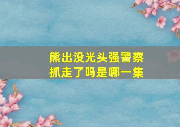 熊出没光头强警察抓走了吗是哪一集