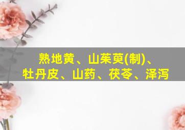 熟地黄、山茱萸(制)、牡丹皮、山药、茯苓、泽泻