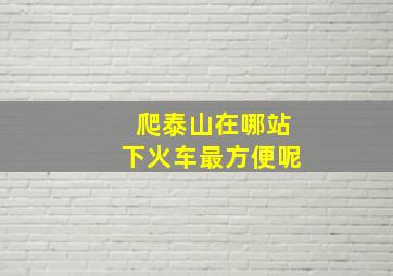 爬泰山在哪站下火车最方便呢