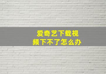 爱奇艺下载视频下不了怎么办