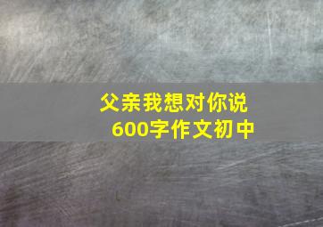 父亲我想对你说600字作文初中