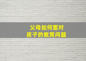 父母如何面对孩子的教育问题