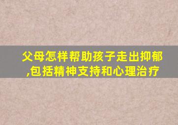 父母怎样帮助孩子走出抑郁,包括精神支持和心理治疗