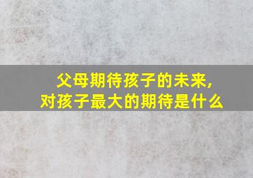 父母期待孩子的未来,对孩子最大的期待是什么