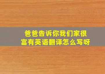 爸爸告诉你我们家很富有英语翻译怎么写呀