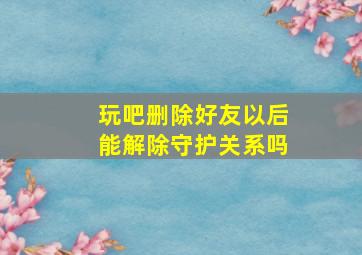 玩吧删除好友以后能解除守护关系吗