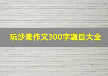 玩沙滩作文300字题目大全