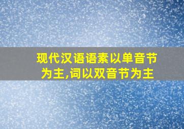 现代汉语语素以单音节为主,词以双音节为主