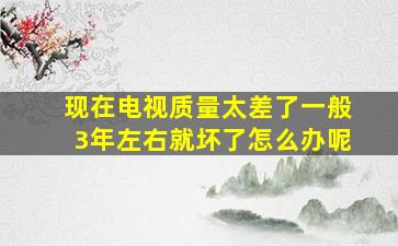 现在电视质量太差了一般3年左右就坏了怎么办呢