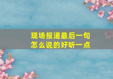 现场报道最后一句怎么说的好听一点