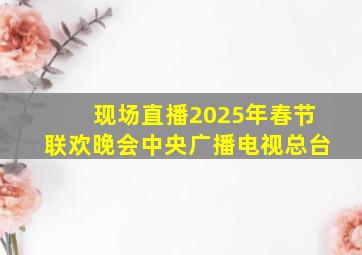 现场直播2025年春节联欢晚会中央广播电视总台