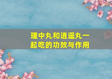 理中丸和逍遥丸一起吃的功效与作用