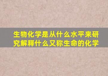 生物化学是从什么水平来研究解释什么又称生命的化学