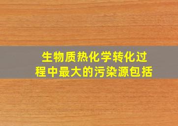 生物质热化学转化过程中最大的污染源包括