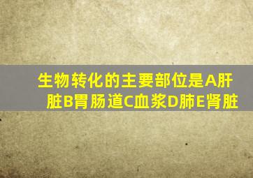 生物转化的主要部位是A肝脏B胃肠道C血浆D肺E肾脏