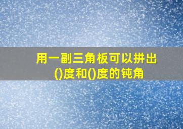 用一副三角板可以拼出()度和()度的钝角