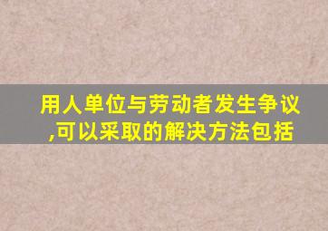 用人单位与劳动者发生争议,可以采取的解决方法包括