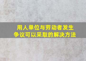 用人单位与劳动者发生争议可以采取的解决方法