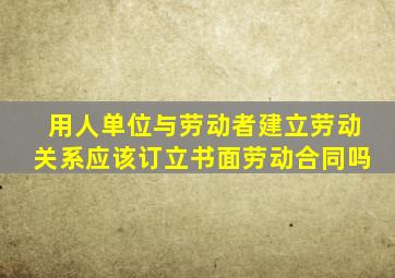 用人单位与劳动者建立劳动关系应该订立书面劳动合同吗