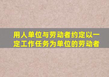 用人单位与劳动者约定以一定工作任务为单位的劳动者