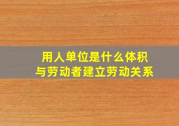 用人单位是什么体积与劳动者建立劳动关系