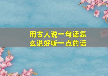 用古人说一句话怎么说好听一点的话