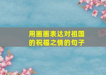 用画画表达对祖国的祝福之情的句子