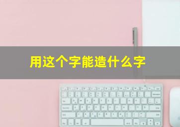 用这个字能造什么字