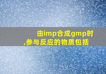 由imp合成gmp时,参与反应的物质包括