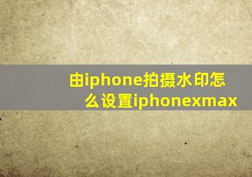 由iphone拍摄水印怎么设置iphonexmax