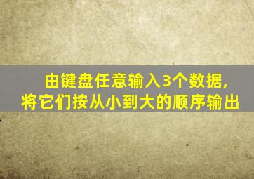 由键盘任意输入3个数据,将它们按从小到大的顺序输出