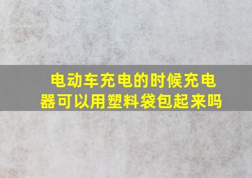 电动车充电的时候充电器可以用塑料袋包起来吗