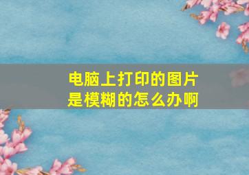 电脑上打印的图片是模糊的怎么办啊