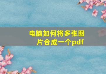 电脑如何将多张图片合成一个pdf