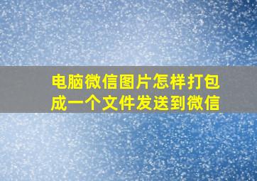 电脑微信图片怎样打包成一个文件发送到微信